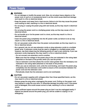 Page 21xviii
 
Power Supply
WARNING
•Do not damage or modify the power cord. Also, do not place heavy objects on the 
power cord, or pull on or excessively bend it, as this could cause electrical damage 
and result in a ﬁre or electrical shock.
•Keep the power cord away from a heat source; failure to do this may cause the power 
cord coating to melt, resulting in a ﬁre or electrical shock.
•Do not plug or unplug the power plug with wet hands, as this may result in electrical 
shock.
•Do not plug the power cord...