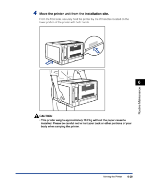 Page 2026-29
Routine Maintenance
6
Moving the Printer
4Move the printer unit from the installation site.
From the front side, securely hold the printer by the lift handles located on the 
lower portion of the printer with both hands.
CAUTION
•This printer weighs approximately 16.2 kg without the paper cassette 
installed. Please be careful not to hurt your back or other portions of your 
body when carrying the printer.
 