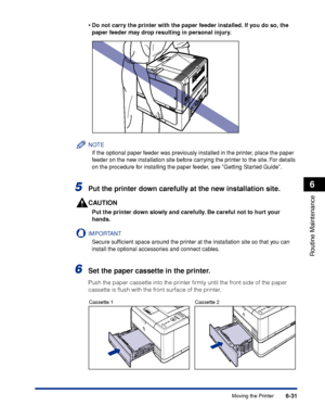 Page 2046-31
Routine Maintenance
6
Moving the Printer
•
Do not carry the printer with the paper feeder installed. If you do so, the 
paper feeder may drop resulting in personal injury.
NOTE
If the optional paper feeder was previously installed in the printer, place the paper 
f
eeder on the new installation site before carrying the printer to the site. For details 
on the procedure for installing the paper feeder, see Getting Started Guide.
5Put the printer down carefully at the new installation site.
CAUTION...