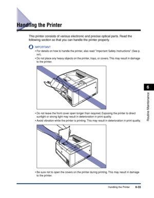 Page 2066-33Handling the Printer
6
Routine Maintenance
Handling the Printer
This printer consists of various electronic and precise optical parts. Read the 
following section so that you can handle the printer properly.
IMPORTANT
•For details on how to handle the printer, also read Important Safety Instructions (See p. 
xvi).
•Do not place any heavy objects on the printer, trays, or covers. This may result in damage 
to the printer.
•Do not leave the front cover open longer than required. Exposing the printer to...