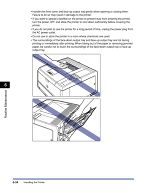 Page 2076-34
Routine Maintenance
6
Handling the Printer•
Handle the front cover and face-up output tray gently when opening or closing them. 
F
ailure to do so may result in damage to the printer.
•If you want to spread a blanket on the printer to prevent dust from entering the printer, 
turn the power OFF and allow the printer to cool down sufﬁciently before covering the 
printer.
•If you do not plan to use the printer for a long period of time, unplug the power plug from 
the AC power outlet.
•Do not use or...