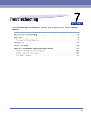 Page 208CHAPTER
7-1
7Troubleshooting
This chapter describes the remedies for problems such as a paper jam or an error message 
appearing.
When You Have Trouble Printing . . . . . . . . . . . . . . . . . . . . . . . . . . . . . . . . . . . . \
. . . . . . . . 7-2
Paper Jams . . . . . . . . . . . . . . . . . . . . . . . . . . . . . . . . . . . . \
. . . . . . . . . . . . . . . . . . . . . . .  . 7-4
Procedure for Clearing Paper Jams . . . . . . . . . . . . . . . . . . . . . . . . . . . . . . . . . . . . \
. . . ....