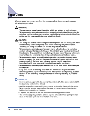 Page 2117-4Paper Jams
Troubleshooting
7
Paper Jams
When a paper jam occurs, conﬁrm the messages ﬁrst, then remove the paper 
following the procedure.
W ARNING
There are some areas inside the printer which are subject to high-voltages. 
When removing jammed paper or when inspecting the inside of the printer, do 
not allow necklaces, bracelets, or other metal objects to touch the inside of the 
printer, as this may result in burns or electrical shock.
CAUTION
•The ﬁxing unit and its surroundings inside the printer...