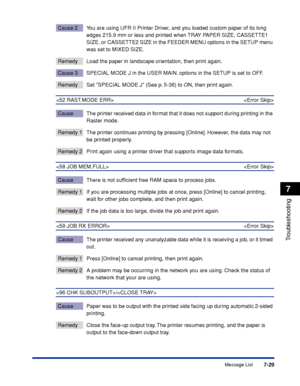 Page 2367-29
Troubleshooting
7
Message List
Cause 2 You are using UFR II Printer Driver, and you loaded custom paper of its long 
edges 215.9 mm or less and printed when TRAY PAPER SIZE, CASSETTE1 
SIZE, or CASSETTE2 SIZE in the FEEDER MENU options in the SETUP menu 
was set to MIXED SIZE.
Remedy Load the paper in landscape orientation, then print again.
Cause 3 SPECIAL MODE J in the USER MAIN. options in the SETUP is set to OFF.
Remedy Set SPECIAL MODE J (See p. 5-36) to ON, then print again.
 
Cause The...