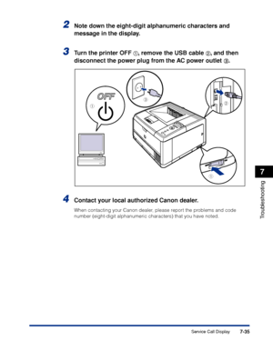 Page 2427-35
Troubleshooting
7
Service Call Display
2Note down the eight-digit alphanumeric characters and 
message in the display.
3Tu rn the printer OFF aa a
a,  remove the USB cable bb
b
b, an d then 
disconnect the power plug from the AC power outlet 
c c
c
c.
4Contact your local authorized Canon dealer.
When contacting your Canon dealer, please report the problems and code 
number (eight-digit alphanumeric characters) that you have noted.
a
ab
c
 