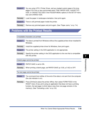 Page 2467-39
Troubleshooting
7
When You Cannot Obtain Appropriate Printout Results
Cause 4 You are using UFR II Printer Driver, and you loaded custom paper of its long 
edges 215.9 mm or less and printed when TRAY PAPER SIZE, CASSETTE1 
SIZE, or CASSETTE2 SIZE in the FEEDER MENU options in the SETUP menu 
was set to MIXED SIZE.
Remedy Load the paper in landscape orientation, then print again.
Cause 5 There is still jammed paper inside the printer.
Remedy Remove any jammed paper and print again. (See Paper Jams,...