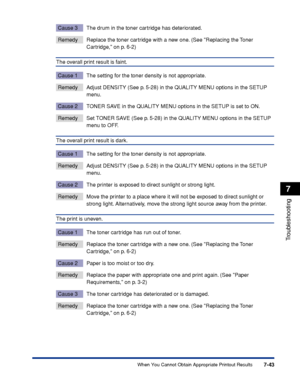 Page 2507-43
Troubleshooting
7
When You Cannot Obtain Appropriate Printout Results
Cause 3 The drum in the toner cartridge has deteriorated.
Remedy Replace the toner cartridge with a new one. (See Replacing the Toner 
Cartridge, on p. 6-2)
The overall print result is faint.
Cause 1 The setting for the toner density is not appropriate.
Remedy Adjust DENSITY (See p. 5-28) in the QUALITY MENU options in the SETUP menu.
Cause 2 TONER SAVE in the QUALITY MENU options in the SETUP is set to ON.
Remedy Set TONER SAVE...