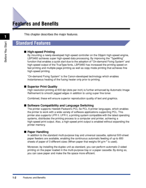 Page 271-2
Before You  Start
1
Features and Benefits
Features and Beneﬁts
This chapter describes the major features.
 
Standard Features
■High-speed Printing
By mounting a newly-developed high-speed controller on the 33ppm high-speed engine, 
LBP3460 achieves super high-speed data processing. By improving the TypeWing 
function that enables a quick start due to the adoption of On-demand Fixing System and 
high-speed output of the TrueType fonts, LBP3460 has increased the printing speed on 
fast printing and...