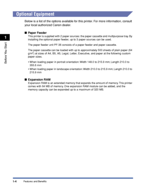 Page 291-4
Before You  Start
1
Features and Benefits
 
Optional Equipment
Below is a list of the options available for this printer. For more information, consult 
your local authorized Canon dealer.
■ Paper Feeder
This printer is supplied with 2 paper sources: the paper cassette and multipurpose tray. By 
installing the optional paper feeder, up to 3 paper sources can be used.
The paper feeder unit PF-36 consists of a paper feeder and paper cassette.
The paper cassette can be loaded with up to approximately...