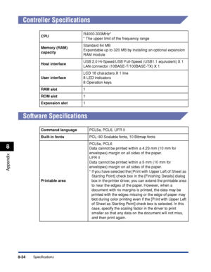 Page 2878-34
Appendix
8
Specifications
Controller Speciﬁcations
Software Speciﬁcations
CPUR4000-333MHz*
*
The upper limit of the frequency range
Memory (RAM) 
capacity Standard 64 MB
Expandable up to 320 MB by installing an optional expansion 
RAM module
Host interface USB 2.0 Hi-Speed/USB Full-Speed (USB1.1 equivalent) X 1
LAN connector (10BASE-T/100BASE-TX) X 1
User interface LCD 16 characters X 1 line
8 LED indicators
8 Operation keys
RAM slot 1
R OM slot 1
Expansion slot 1
Command language PCL5e, PCL6, UFR...