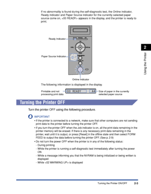 Page 382-3
Using the Printer
2
Turning the Printer ON/OFF
If no abnormality is found during the self-diagnostic test, the Online indicator, 
Ready indicator and Paper Source indicator for the currently selected paper 
source come on,  appears in the display, and the printer is ready to 
print.
The following information is displayed in the display.
 
Turning the Printer OFF
Tu rn the printer OFF using the following procedure.
IMPORTANT
•If the printer is connected to a network, make sure that other computers are...