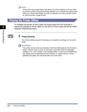 Page 43Online and Offline2-8
Using the Printer
2
NOTE
If the printer has entered Power Save Mode, the Online indicator is off even when 
the printer is online, and only the Ready indicator is on. If the printer receives data 
while it is in Power Save Mode, the mode is released, the Online indicator comes 
on, and the printer is ready to print.
 
Placing the Printer Ofﬂine
To conﬁgure the printer so that it does not receive data from the computer or 
specify the settings for all the options in the SETUP menu,...