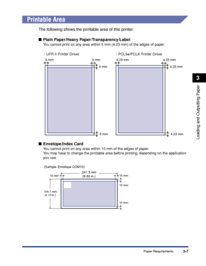 Page 543-7Paper Requirements
Loading and Outputting Paper
3
 
Printable Area
The following shows the printable area of this printer:
■Plain Paper/Heavy Paper/Transparency/Label
You cannot print on any area within 5 mm (4.23 mm) of the edges of paper.
■ Envelope/Index Card
You cannot print on any area within 10 mm of the edges of paper.
Y ou may have to change the printable area before printing, depending on the application 
y ou use.
5 mm
5 mm
5 mm5 mm
- UFR II Printer Driver
4.23 mm
4.23 mm
4.23 mm4.23 mm
-...