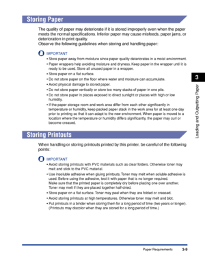 Page 563-9Paper Requirements
Loading and Outputting Paper
3
 
Storing Paper
The quality of paper may deteriorate if it is stored improperly even when the paper 
meets the normal speciﬁcations. Inferior paper may cause misfeeds, paper jams, or 
deterioration in print quality.
Observe the following guidelines when storing and handling paper:
IMPORTANT
•Store paper away from moisture since paper quality deteriorates in a moist environment.
•Paper wrappers help avoiding moisture and dryness. Keep paper in the...
