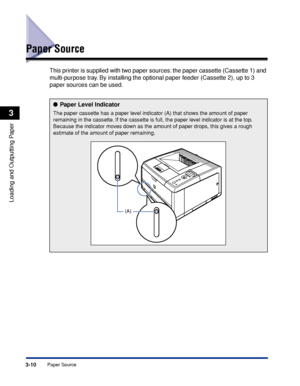 Page 573-10Paper Source
Loading and Outputting Paper
3
Paper Source
This printer is supplied with two paper sources: the paper cassette (Cassette 1) and 
multi-purpose tray. By installing the optional paper feeder (Cassette 2), up to 3 
paper sources can be used.
● Paper Level Indicator
The paper cassette has a paper level indicator (A) that shows the amount of paper 
remaining in the cassette. If the cassette is full, the paper level indicator is at the top. 
Because the indicator moves down as the amount of...