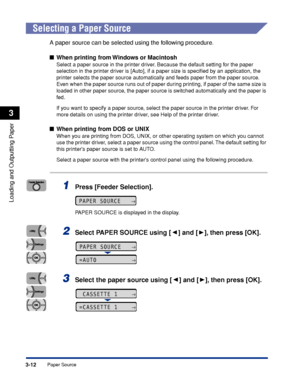 Page 593-12Paper Source
Loading and Outputting Paper
3
Selecting a Paper Source
A paper source can be selected using the following procedure.
■When printing from Windows or Macintosh
Select a paper source in the printer driver. Because the default setting for the paper 
selection in the printer driver is [Auto], if a paper size is speciﬁed by an application, the 
printer selects the paper source automatically and feeds paper from the paper source. 
Even when the paper source runs out of paper during printing,...