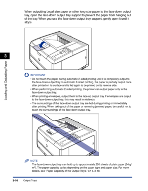 Page 633-16Output Trays
Loading and Outputting Paper
3
When outputting Legal size paper or other long-size paper to the face-down output 
tray, open the face-down output tray support to prevent the paper from hanging out 
of the tray. When you use the face-down output tray support, gently open it until it 
stops.
IMPORTANT
•Do not touch the paper during automatic 2-sided printing until it is com\
pletely output to 
the face-down output tray. In automatic 2-sided printing, the paper is partially output once...