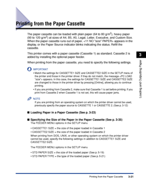 Page 683-21Printing from the Paper Cassette
Loading and Outputting Paper
3
Printing from the Paper Cassette
The paper cassette can be loaded with plain paper (64 to 80 g/m2), heavy paper 
(90 to 120 g/m2) at sizes of A4, B5, A5, Legal, Letter, Executive, and Custom Size. 
When the paper cassette runs out of paper,  appears in the 
display, or the Paper Source indicator blinks indicating the status. Reﬁll the 
cassette.
This printer comes with a paper cassette (Cassette 1) as standard. Cassette 2 is 
added by...