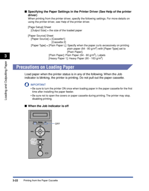 Page 693-22Printing from the Paper Cassette
Loading and Outputting Paper
3
■Specifying the Paper Settings in the Printer Driver (See Help of the printer 
driver)
When printing from the printer driver, specify the following settings. For more details on 
using the printer driver, see Help of the printer driver.
[Page Setup] Sheet
    [Output Size] = the size of the loaded paper
[Paper Source] Sheet
    [Paper Source] = [Cassette1]
                                [Cassette 2]
    [Paper Type] = [Plain Paper L]:...