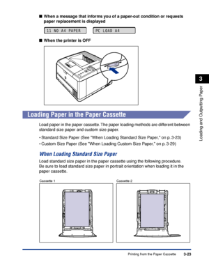 Page 703-23Printing from the Paper Cassette
Loading and Outputting Paper
3
■When a message that informs you of a paper-out condition or requests 
paper replacement is displayed
■ When the printer is OFF
Loading Paper in the Paper Cassette
Load paper in the paper cassette. The paper loading methods are different between 
standard size paper and custom size paper.
•Standard Size Paper (See When Loading Standard Size Paper, on p. 3-23)
•Custom Size Paper (See When Loading Custom Size Paper, on p. 3-29)
When...