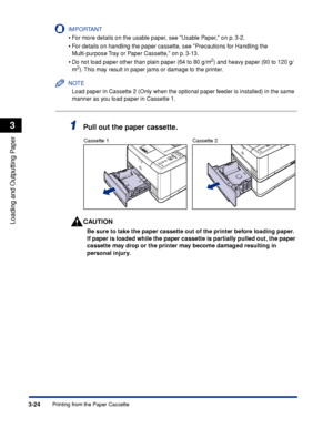 Page 713-24Printing from the Paper Cassette
Loading and Outputting Paper
3
IMPORTANT
•For more details on the usable paper, see Usable Paper, on p. 3-2.
•For details on handling the paper cassette, see Precautions for Handling the 
Multi-purpose Tray or Paper Cassette, on p. 3-13.
•Do not load paper other than plain paper (64 to 80 g/m2) and heavy paper (90 to 120 g/
m2). This may result in paper jams or damage to the printer.
NOTE
Load paper in Cassette 2 (Only when the optional paper feeder is installed) in...