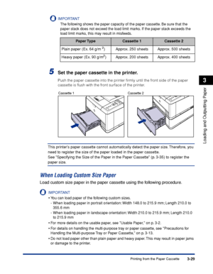 Page 763-29Printing from the Paper Cassette
Loading and Outputting Paper
3
IMPORTANT
The following shows the paper capacity of the paper cassette. Be sure that the 
paper stack does not exceed the load limit marks. If the paper stack exceeds the 
load limit marks, this may result in misfeeds.
5Set the paper cassette in the printer.
Push the paper cassette into the printer ﬁrmly until the front side of the paper 
cassette is ﬂush with the front surface of the printer.
This printers paper cassette cannot...