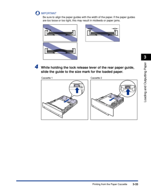 Page 803-33Printing from the Paper Cassette
Loading and Outputting Paper
3
IMPORTANT
Be sure to align the paper guides with the width of the paper. If the paper guides 
are too loose or too tight, this may result in misfeeds or paper jams.
4While holding the lock release lever of the rear paper guide, 
slide the guide to the size mark for the loaded paper.
Cassette 1 Cassette 2
 