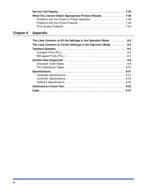 Page 9 
vi Service Call Display . . . . . . . . . . . . . . . . . . . . . . . . . . . . . . . . . . . . \
. . . . . . . . .  7-34
When You Cannot Obtain Appropriate Printout Results  . . . . . . . . . . . . . . .  7-36
 
Problems with the Power or Printer Operation . . . . . . . . . . . . . . . . . . . . . . .  7-36
Problems with the Printout Results  . . . . . . . . . . . . . . . . . . . . . . . . . . . . . . .  7-39
Print Quality Problems . . . . . . . . . . . . . . . . . . . . . . . . . . . . . . . . . .\...