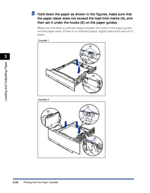 Page 813-34Printing from the Paper Cassette
Loading and Outputting Paper
3
5Hold down the paper as shown in the ﬁgures, make sure that 
the paper stack does not exceed the load limit marks (A), and 
then set it under the hooks (B) on the paper guides.
Make sure that there is sufﬁcient space between the hooks of the paper guides 
and the paper stack. If there is no sufﬁcient space, slightly reduce the amount of 
paper.
Cassette 1
Cassette 2
(A)
(B)
(B)
(B)
(A)
(B)
(B)
 