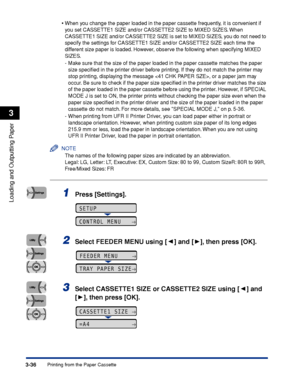 Page 833-36Printing from the Paper Cassette
Loading and Outputting Paper
3
•When you change the paper loaded in the paper cassette frequently, it is convenient if 
you set CASSETTE1 SIZE and/or CASSETTE2 SIZE to MIXED SIZES. When 
CASSETTE1 SIZE and/or CASSETTE2 SIZE is set to MIXED SIZES, you do not need to 
specify the settings for CASSETTE1 SIZE and/or CASSETTE2 SIZE each time the 
different size paper is loaded. However, observe the following when specifying MIXED 
SIZES.
- Make sure that the size of the...