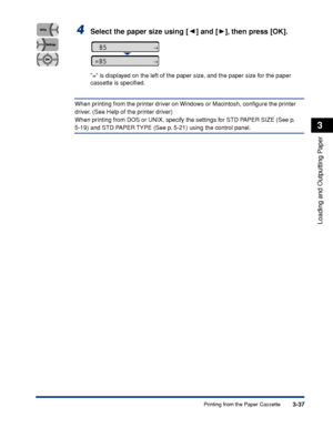 Page 843-37Printing from the Paper Cassette
Loading and Outputting Paper
3
4Select the paper size using [ ] and [ ], then press [OK].
= is displayed on the left of the paper size, and the paper size for the paper 
cassette is speciﬁed.
When printing from the printer driver on Windows or Macintosh, conﬁgure the printer 
driver. (See Help of the printer driver)
When printing from DOS or UNIX, specify the settings for STD PAPER SIZE (See p. 
5-19) and STD PAPER TYPE (See p. 5-21) using the control panel.
=B5...