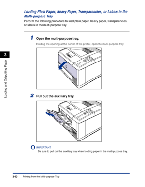 Page 873-40Printing from the Multi-purpose Tray
Loading and Outputting Paper
3
Loading Plain Paper, Heavy Paper, Transparencies, or Labels in the 
Multi-purpose Tray
Perform the following procedure to load plain paper, heavy paper, transparencies, 
or labels in the multi-purpose tray.
1Open the multi-purpose tray.
Holding the opening at the center of the printer, open the multi-purpose tray.
2Pull out the auxiliary tray.
IMPORTANT
Be sure to pull out the auxiliary tray when loading paper in the multi-purpose...