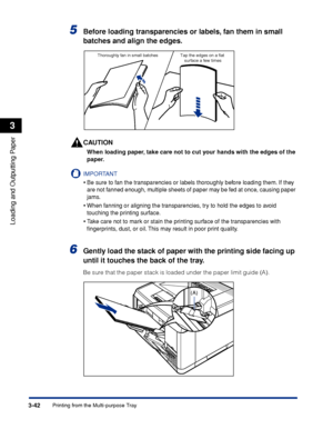 Page 893-42Printing from the Multi-purpose Tray
Loading and Outputting Paper
3
5Before loading transparencies or labels, fan them in small 
batches and align the edges.
CAUTION
When loading paper, take care not to cut your hands with the edges of the 
paper.
IMPORTANT
•Be sure to fan the transparencies or labels thoroughly before loading them. If they 
are not fanned enough, multiple sheets of paper may be fed at once, causing paper 
jams.
•When fanning or aligning the transparencies, try to hold the edges to...