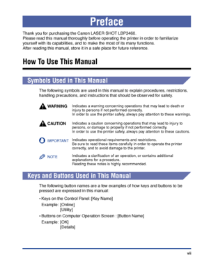 Page 10 vii 
Preface 
Thank you for purchasing the Canon LASER SHOT LBP3460. 
Please read this manual thoroughly before operating the printer in order to familiarize 
y ourself with its capabilities, and to make the most of its many functions. 
After reading this manual, store it in a safe place for future reference. 
How To Use This Manual 
  
Symbols Used in This Manual 
The following symbols are used in this manual to explain procedures, restrictions, 
handling precautions, and instructions that should be...