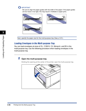 Page 933-46Printing from the Multi-purpose Tray
Loading and Outputting Paper
3
IMPORTANT
Be sure to align the paper guides with the width of the paper. If the paper guides 
are too loose or too tight, this may result in misfeeds or paper jams.
Next, specify the paper size for the multi-purpose tray (See p. 3-51).
Loading Envelopes in the Multi-purpose Tray
You can load envelopes at sizes of DL, COM10, C5, Monarch, and B5 in the 
mu lti-purpose tray. Use the following procedure when loading envelopes in the 
mu...