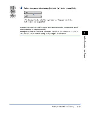 Page 1003-53Printing from the Multi-purpose Tray
Loading and Outputting Paper
3
4Select the paper size using [ ] and [ ], then press [OK].
= is displayed on the left of the paper size, and the paper size for the 
multi-purpose tray is speciﬁed.
When printing from the printer driver on Windows or Macintosh, conﬁgure the printer 
driver. (See Help of the printer driver)
When printing from DOS or UNIX, specify the settings for STD PAPER SIZE (See p. 
5-19) and STD PAPER TYPE (See p. 5-21) using the control panel....