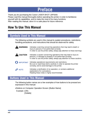 Page 11 
viii 
Preface 
Thank you for purchasing the Canon LASER SHOT LBP5000. 
Please read this manual thoroughly before operating the printer in order to familiarize 
yourself with its capabilities, and to make the most of its many functions. 
After reading this manual, store it in a safe place for future reference. 
How To Use This Manual 
  
Symbols Used in This Manual 
The following symbols are used in this manual to explain procedures, restrictions, 
handling precautions, and instructions that should be...