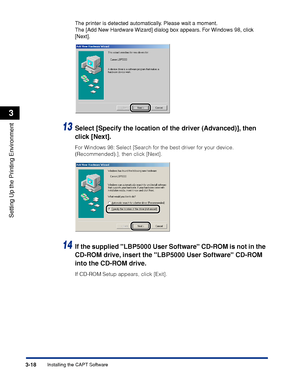 Page 1253-18Installing the CAPT Software
Setting Up the Printing Environment
3
The printer is detected automatically. Please wait a moment.
The [Add New Hardware Wizard] dialog box appears. For Windows 98, click 
[Next].
13Select [Specify the location of the driver (Advanced)], then 
click [Next].
For Windows 98: Select [Search for the best driver for your device. 
(Recommended).], then click [Next].
14If the supplied LBP5000 User Software CD-ROM is not in the 
CD-ROM drive, insert the LBP5000 User Software...