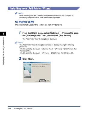 Page 1393-32Installing the CAPT Software
Setting Up the Printing Environment
3
Installing from [Add Printer Wizard]
NOTE
When installing the CAPT software from [Add Printer Wizard], the USB port for 
connecting this printer has to have already been registered.
For Windows 98/Me
The screen shots used in this section are from Windows Me.
1From the [Start] menu, select [Settings]  [Printers] to open 
the [Printers] folder. Then, double-click [Add Printer].
The [Add Printer Wizard] dialog box is displayed.
NOTE
The...