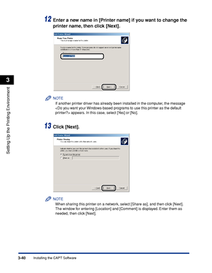 Page 1473-40Installing the CAPT Software
Setting Up the Printing Environment
3
12Enter a new name in [Printer name] if you want to change the 
printer name, then click [Next].
NOTE
If another printer driver has already been installed in the computer, the message 
 appears. In this case, select [Yes] or [No].
13Click [Next].
NOTE
When sharing this printer on a network, select [Share as], and then click [Next]. 
The window for entering [Location] and [Comment] is displayed. Enter them as 
needed, then click [Next].
 