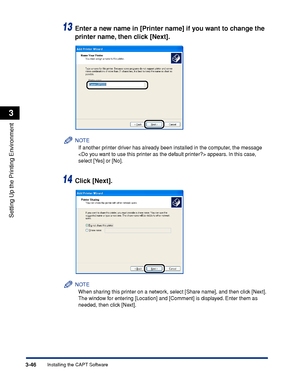 Page 1533-46Installing the CAPT Software
Setting Up the Printing Environment
3
13Enter a new name in [Printer name] if you want to change the 
printer name, then click [Next].
NOTE
If another printer driver has already been installed in the computer, the message 
 appears. In this case, 
select [Yes] or [No].
14Click [Next].
NOTE
When sharing this printer on a network, select [Share name], and then click [Next]. 
The window for entering [Location] and [Comment] is displayed. Enter them as 
needed, then click...