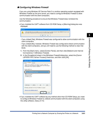 Page 1683-61Printing from a Network Computer by Sharing the Printer on a Network
Setting Up the Printing Environment
3
Conﬁguring Windows  Firewall
If you are using Windows XP Service Pack 2 or another operating system equipped with 
Windows Firewall as the print server, you need to conﬁgure Windows Firewall to allow 
communication with the client computers.
Use the following procedure to ensure that Windows Firewall does not block this 
communication.
•If you installed the CAPT software from CD-ROM Setup, a...