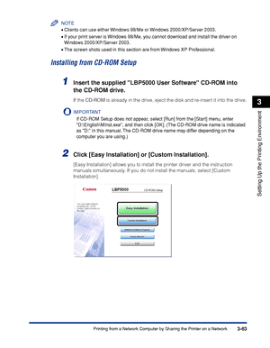 Page 1703-63Printing from a Network Computer by Sharing the Printer on a Network
Setting Up the Printing Environment
3
NOTE
•Clients can use either Windows 98/Me or Windows 2000/XP/Server 2003.
•If your print server is Windows 98/Me, you cannot download and install the driver on 
Windows 2000/XP/Server 2003.
•The screen shots used in this section are from Windows XP Professional.
Installing from CD-ROM Setup
1Insert the supplied LBP5000 User Software CD-ROM into 
the CD-ROM drive.
If the CD-ROM is already in the...