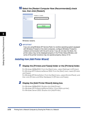 Page 1773-70Printing from a Network Computer by Sharing the Printer on a Network
Setting Up the Printing Environment
3
16Select the [Restart Computer Now (Recommended)] check 
box, then click [Restart].
Windows restarts.
IMPORTANT
If you are using Windows XP Service Pack 2 or another operating system equipped 
with Windows Firewall on the client computers, conﬁgure Windows Firewall to 
unblock communication with the print server. If you do not clear the block, the 
printer status may not be displayed properly in...