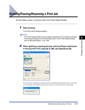 Page 2004-17Deleting/Pausing/Resuming a Print Job
Printing a Document
4
Deleting/Pausing/Resuming a Print Job
You can delete, pause, or resume a job in the Printer Status Window.
1Start printing.
The Printer Status Window appears.
NOTE
The Printer Status Window may not appear depending on the settings for [Display 
Printer Status Window] in the [Preferences] menu in the Printer Status Window. 
(See [Preferences] Menu, on p. 4-90)
2When deleting or pausing the job, click the [Pause Job] button 
in the [Current...