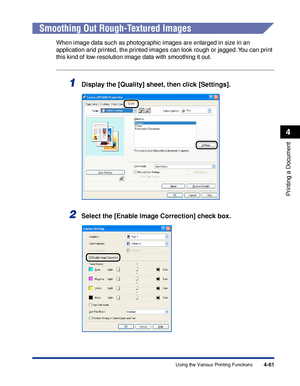 Page 2444-61
Printing a Document
4
Using the Various Printing Functions
Smoothing Out Rough-Textured Images
When image data such as photographic images are enlarged in size in an 
application and printed, the printed images can look rough or jagged. You can print 
this kind of low-resolution image data with smoothing it out.
1Display the [Quality] sheet, then click [Settings].
2Select the [Enable Image Correction] check box.
 