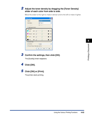 Page 2464-63
Printing a Document
4
Using the Various Printing Functions
2Adjust the toner density by dragging the [Toner Density] 
slider of each color from side to side.
Move the slider to the right to make it denser and to the left to make it lighter.
3Conﬁrm the settings, then click [OK].
The [Quality] sheet reappears.
4Click [OK].
5Click [OK] or [Print].
The printer starts printing.
 