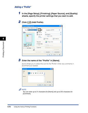 Page 2534-70
Printing a Document
Using the Various Printing Functions
4
Adding a Proﬁle
1In the [Page Setup], [Finishing], [Paper Source], and [Quality] 
sheets, specify the printer settings that you want to add.
2Click [ ] (Add Proﬁle).
3Enter the name of the Proﬁle in [Name].
[Icon] allows you to select the icon for the Proﬁle. Enter any comments in 
[Comment] as needed.
NOTE
You can enter up to 31 characters for [Name] and up to 255 characters for 
[Comment].
 