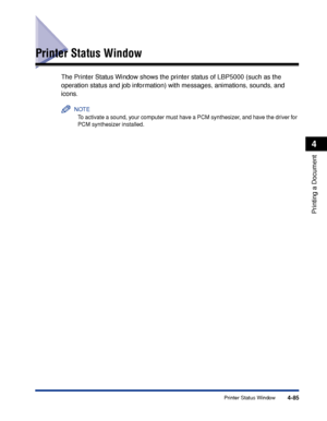 Page 2684-85Printer Status Window
Printing a Document
4
Printer Status Window
The Printer Status Window shows the printer status of LBP5000 (such as the 
operation status and job information) with messages, animations, sounds, and 
icons.
NOTE
To activate a sound, your computer must have a PCM synthesizer, and have the driver for 
PCM synthesizer installed.
 