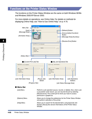 Page 2694-86
Printing a Document
Printer Status Window
4
Functions on the Printer Status Window
The functions on the Printer Status Window are the same on both Windows 98/Me 
and Windows 2000/XP/Server 2003.
For more details on operations, see Online Help. For details on methods for 
displaying Online Help, see How to Use Online Help, on p. 4-76.
Menu Bar
[Job] Menu Performs a job operation (pause, resume, or delete). Also, when a job 
is paused for some reason, you can resume the job by selecting 
[Resolve...